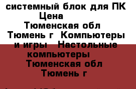 системный блок для ПК › Цена ­ 5 000 - Тюменская обл., Тюмень г. Компьютеры и игры » Настольные компьютеры   . Тюменская обл.,Тюмень г.